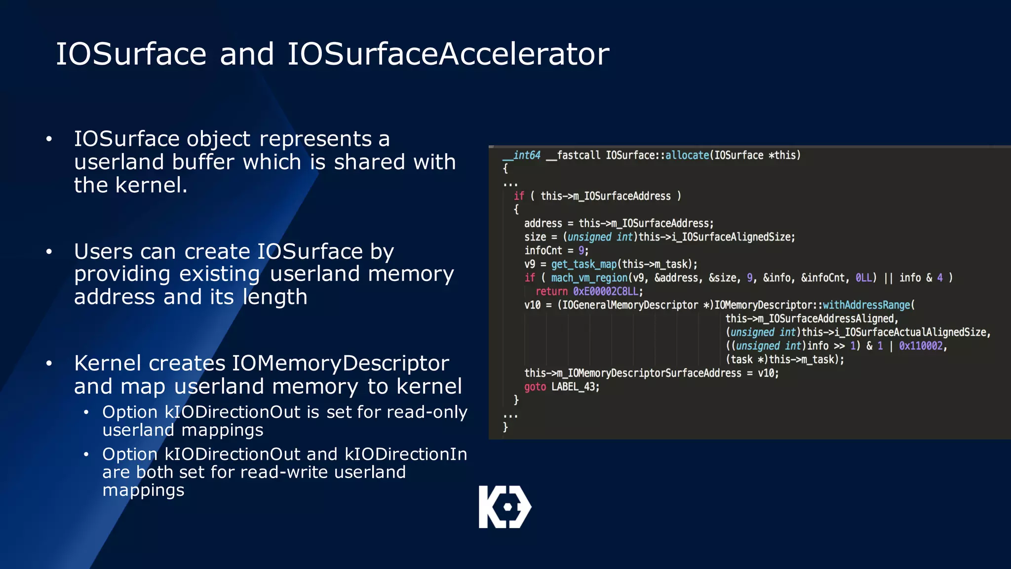 IOSurface and IOSurfaceAccelerator
• IOSurface object represents a
userland buffer which is shared with
the kernel.
• Users can create IOSurface by
providing existing userland memory
address and its length
• Kernel creates IOMemoryDescriptor
and map userland memory to kernel
• Option kIODirectionOut is set for read-only
userland mappings
• Option kIODirectionOut and kIODirectionIn
are both set for read-write userland
mappings
 