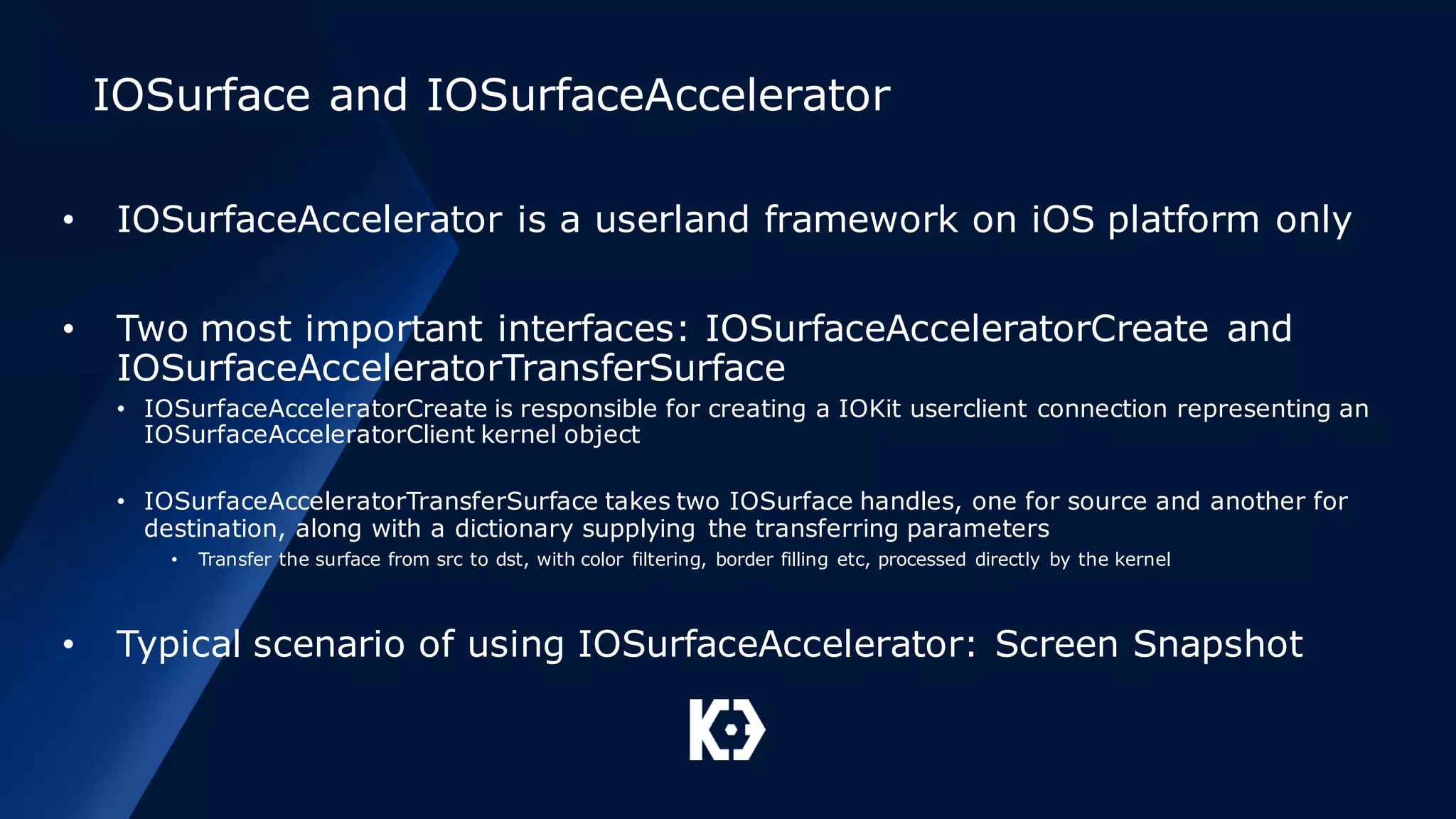 IOSurface and IOSurfaceAccelerator
• IOSurfaceAccelerator is a userland framework on iOS platform only
• Two most important interfaces: IOSurfaceAcceleratorCreate and
IOSurfaceAcceleratorTransferSurface
• IOSurfaceAcceleratorCreate is responsible for creating a IOKit userclient connection representing an
IOSurfaceAcceleratorClient kernel object
• IOSurfaceAcceleratorTransferSurface takes two IOSurface handles, one for source and another for
destination, along with a dictionary supplying the transferring parameters
• Transfer the surface from src to dst, with color filtering, border filling etc, processed directly by the kernel
• Typical scenario of using IOSurfaceAccelerator: Screen Snapshot
 