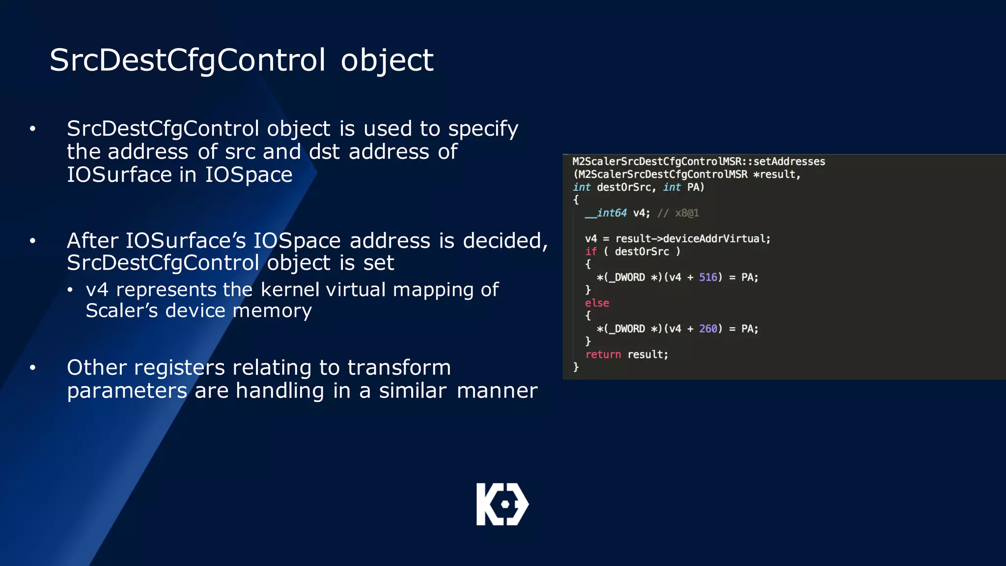 SrcDestCfgControl object
• SrcDestCfgControl object is used to specify
the address of src and dst address of
IOSurface in IOSpace
• After IOSurface’s IOSpace address is decided,
SrcDestCfgControl object is set
• v4 represents the kernel virtual mapping of
Scaler’s device memory
• Other registers relating to transform
parameters are handling in a similar manner
 