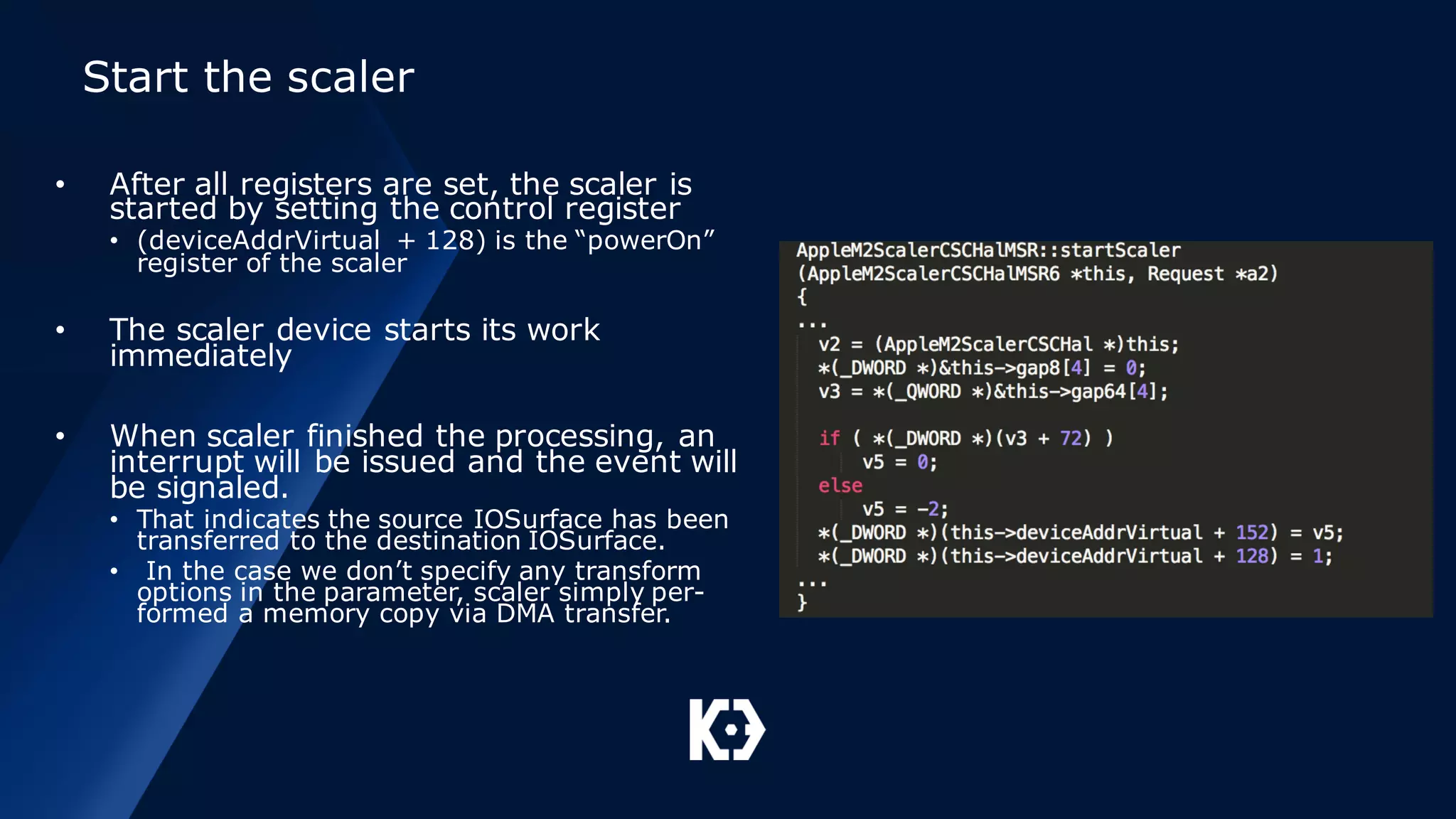 Start the scaler
• After all registers are set, the scaler is
started by setting the control register
• (deviceAddrVirtual + 128) is the “powerOn”
register of the scaler
• The scaler device starts its work
immediately
• When scaler finished the processing, an
interrupt will be issued and the event will
be signaled.
• That indicates the source IOSurface has been
transferred to the destination IOSurface.
• In the case we don’t specify any transform
options in the parameter, scaler simply per-
formed a memory copy via DMA transfer.
 