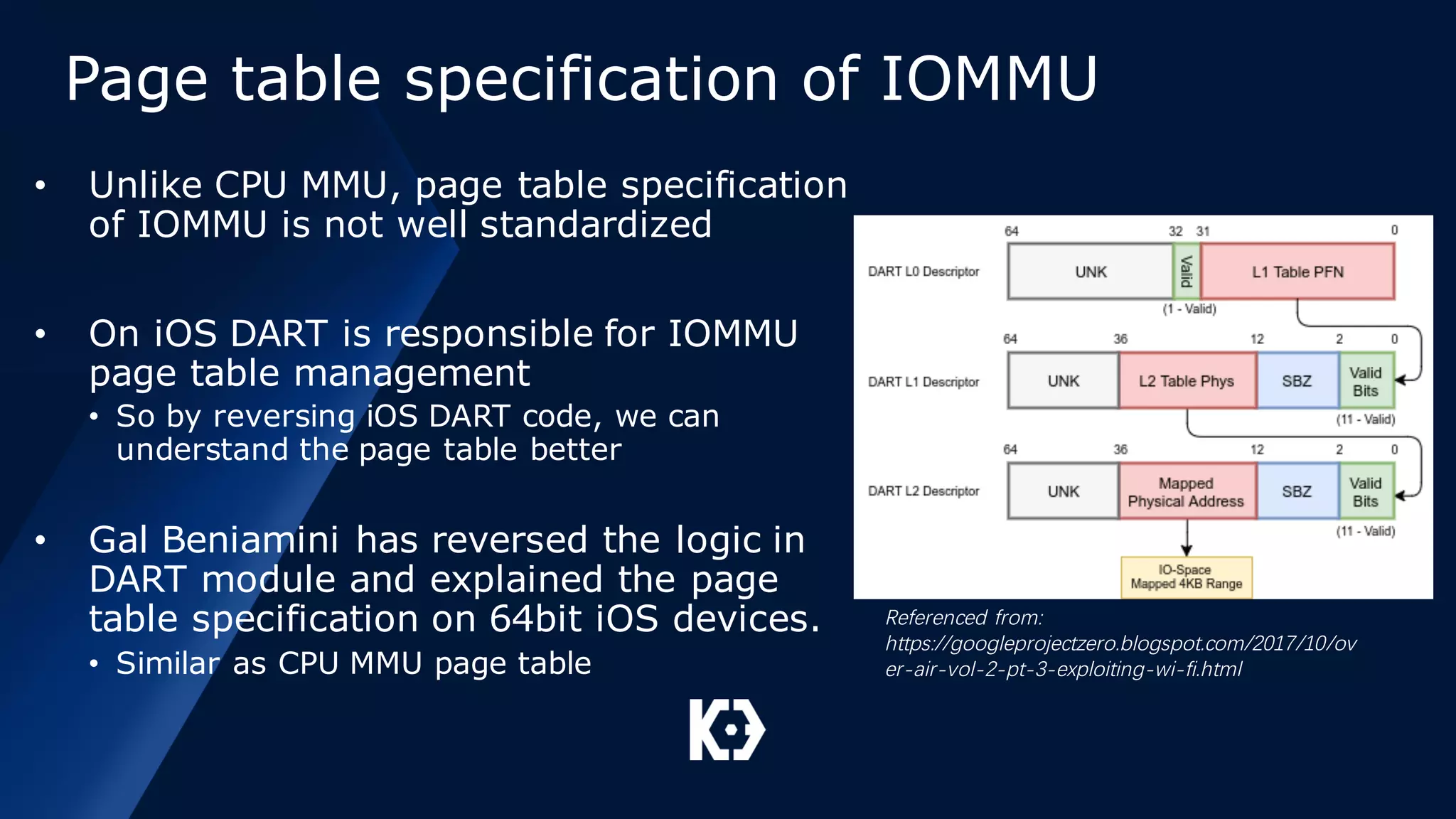 Page table specification of IOMMU
• Unlike CPU MMU, page table specification
of IOMMU is not well standardized
• On iOS DART is responsible for IOMMU
page table management
• So by reversing iOS DART code, we can
understand the page table better
• Gal Beniamini has reversed the logic in
DART module and explained the page
table specification on 64bit iOS devices.
• Similar as CPU MMU page table
Referenced from:
https://googleprojectzero.blogspot.com/2017/10/ov
er-air-vol-2-pt-3-exploiting-wi-fi.html
 