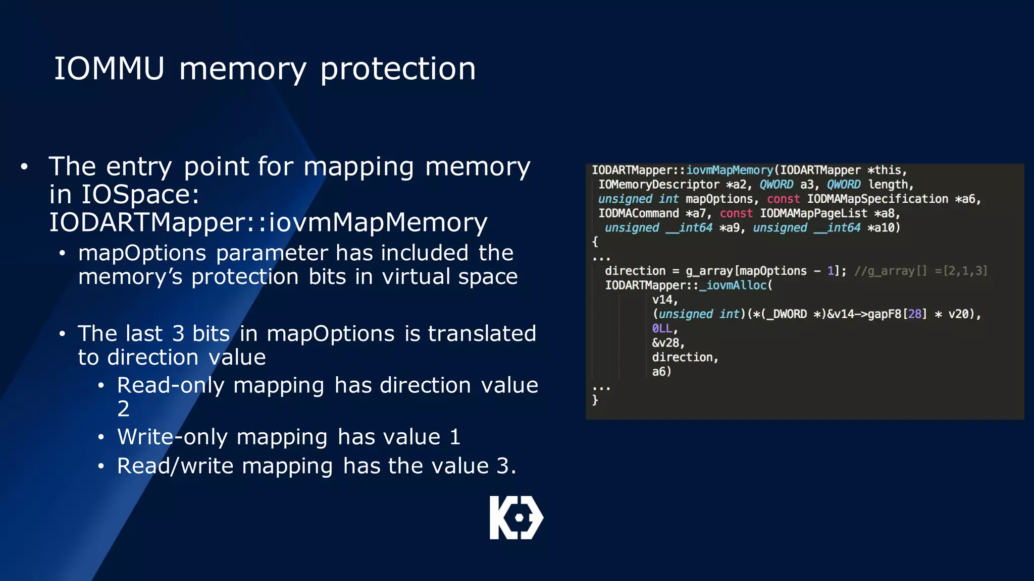IOMMU memory protection
• The entry point for mapping memory
in IOSpace:
IODARTMapper::iovmMapMemory
• mapOptions parameter has included the
memory’s protection bits in virtual space
• The last 3 bits in mapOptions is translated
to direction value
• Read-only mapping has direction value
2
• Write-only mapping has value 1
• Read/write mapping has the value 3.
 