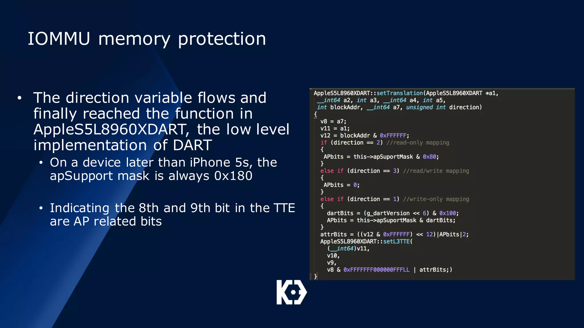IOMMU memory protection
• The direction variable flows and
finally reached the function in
AppleS5L8960XDART, the low level
implementation of DART
• On a device later than iPhone 5s, the
apSupport mask is always 0x180
• Indicating the 8th and 9th bit in the TTE
are AP related bits
 