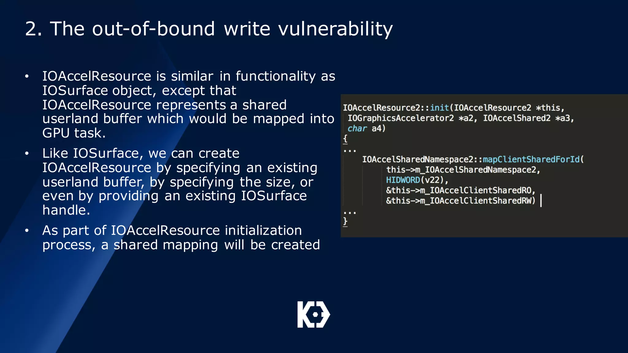 2. The out-of-bound write vulnerability
• IOAccelResource is similar in functionality as
IOSurface object, except that
IOAccelResource represents a shared
userland buffer which would be mapped into
GPU task.
• Like IOSurface, we can create
IOAccelResource by specifying an existing
userland buffer, by specifying the size, or
even by providing an existing IOSurface
handle.
• As part of IOAccelResource initialization
process, a shared mapping will be created
 