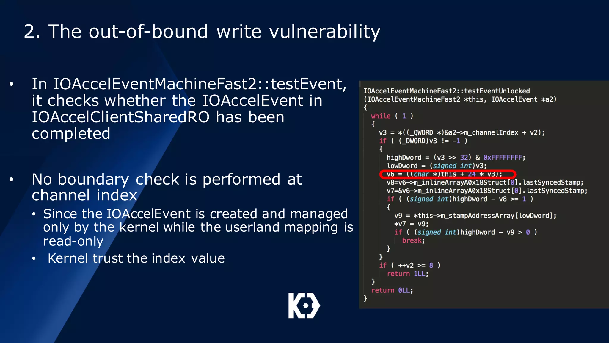 2. The out-of-bound write vulnerability
• In IOAccelEventMachineFast2::testEvent,
it checks whether the IOAccelEvent in
IOAccelClientSharedRO has been
completed
• No boundary check is performed at
channel index
• Since the IOAccelEvent is created and managed
only by the kernel while the userland mapping is
read-only
• Kernel trust the index value
 