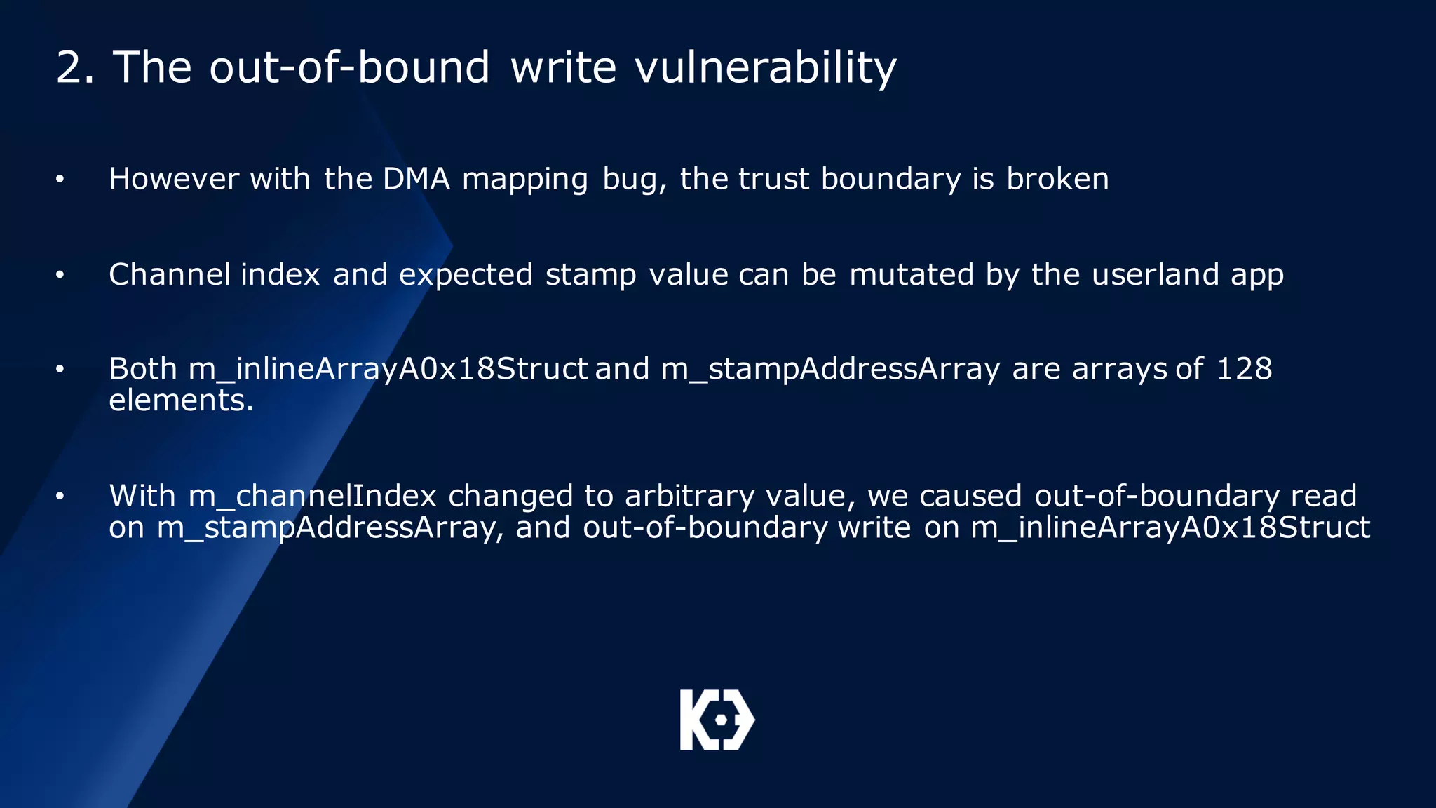 2. The out-of-bound write vulnerability
• However with the DMA mapping bug, the trust boundary is broken
• Channel index and expected stamp value can be mutated by the userland app
• Both m_inlineArrayA0x18Struct and m_stampAddressArray are arrays of 128
elements.
• With m_channelIndex changed to arbitrary value, we caused out-of-boundary read
on m_stampAddressArray, and out-of-boundary write on m_inlineArrayA0x18Struct
 