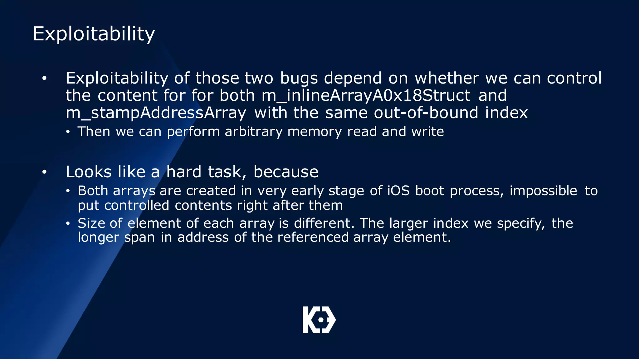 Exploitability
• Exploitability of those two bugs depend on whether we can control
the content for for both m_inlineArrayA0x18Struct and
m_stampAddressArray with the same out-of-bound index
• Then we can perform arbitrary memory read and write
• Looks like a hard task, because
• Both arrays are created in very early stage of iOS boot process, impossible to
put controlled contents right after them
• Size of element of each array is different. The larger index we specify, the
longer span in address of the referenced array element.
 