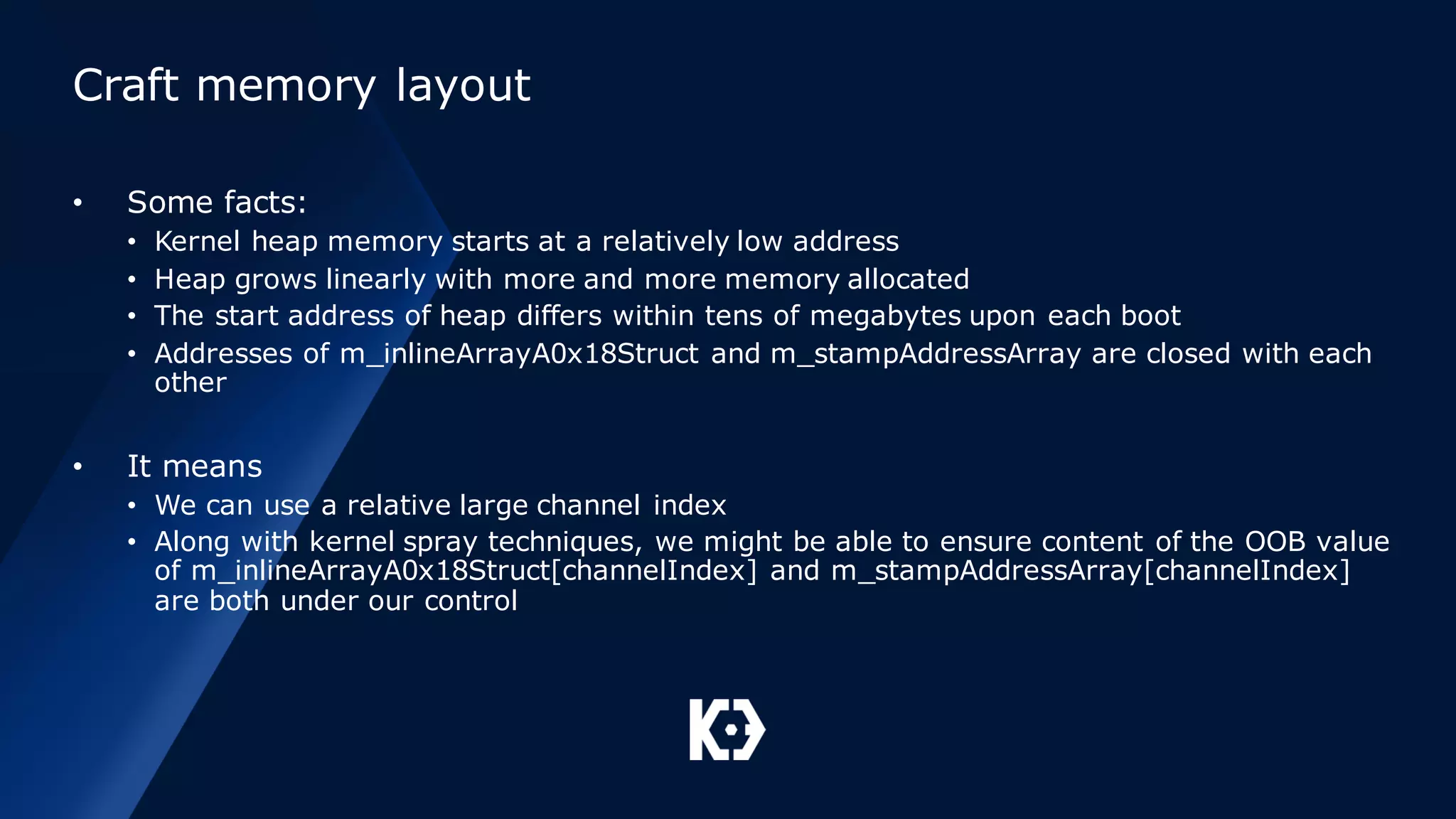 Craft memory layout
• Some facts:
• Kernel heap memory starts at a relatively low address
• Heap grows linearly with more and more memory allocated
• The start address of heap differs within tens of megabytes upon each boot
• Addresses of m_inlineArrayA0x18Struct and m_stampAddressArray are closed with each
other
• It means
• We can use a relative large channel index
• Along with kernel spray techniques, we might be able to ensure content of the OOB value
of m_inlineArrayA0x18Struct[channelIndex] and m_stampAddressArray[channelIndex]
are both under our control
 