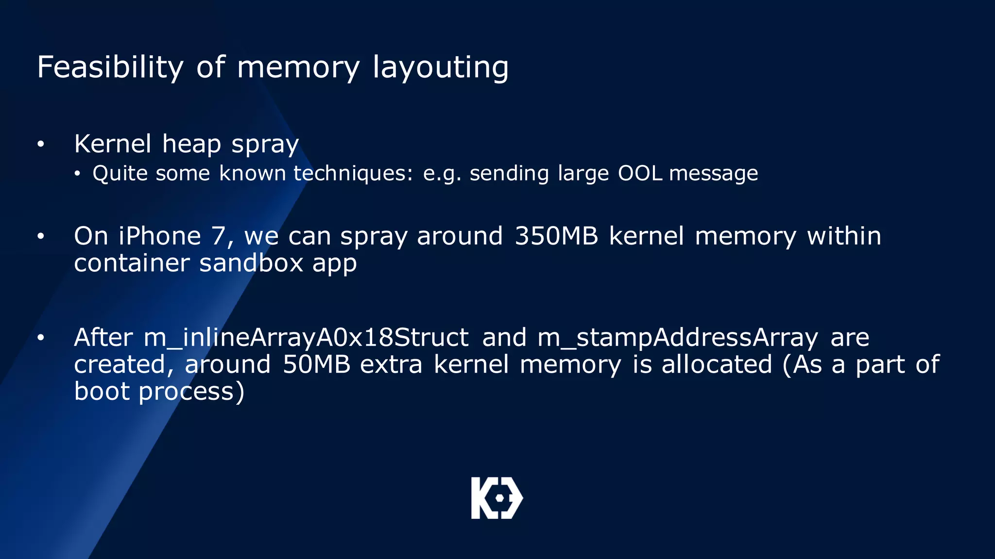 Feasibility of memory layouting
• Kernel heap spray
• Quite some known techniques: e.g. sending large OOL message
• On iPhone 7, we can spray around 350MB kernel memory within
container sandbox app
• After m_inlineArrayA0x18Struct and m_stampAddressArray are
created, around 50MB extra kernel memory is allocated (As a part of
boot process)
 
