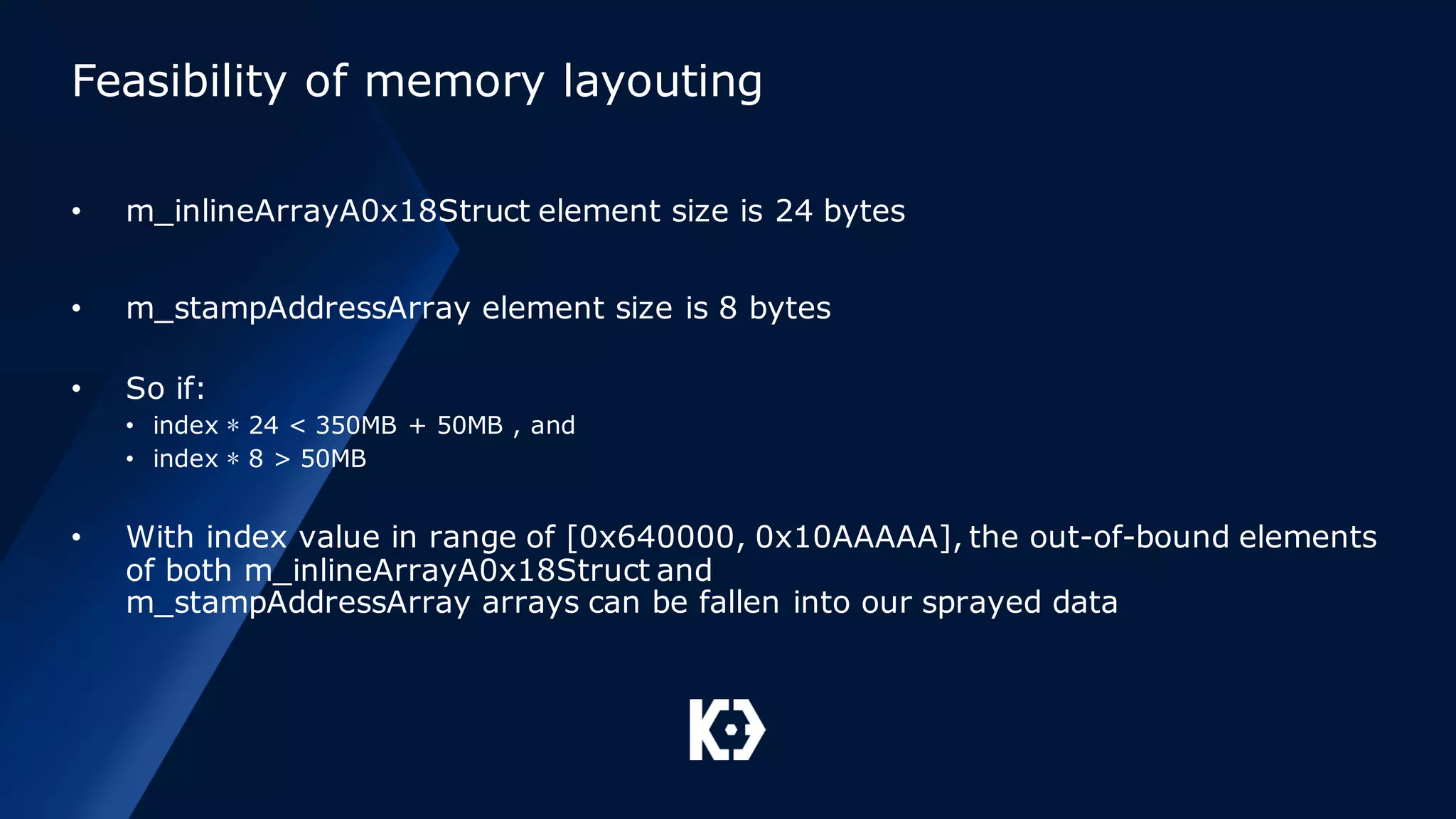 Feasibility of memory layouting
• m_inlineArrayA0x18Struct element size is 24 bytes
• m_stampAddressArray element size is 8 bytes
• So if:
• index ∗ 24 < 350MB + 50MB , and
• index ∗ 8 > 50MB
• With index value in range of [0x640000, 0x10AAAAA], the out-of-bound elements
of both m_inlineArrayA0x18Struct and
m_stampAddressArray arrays can be fallen into our sprayed data
 