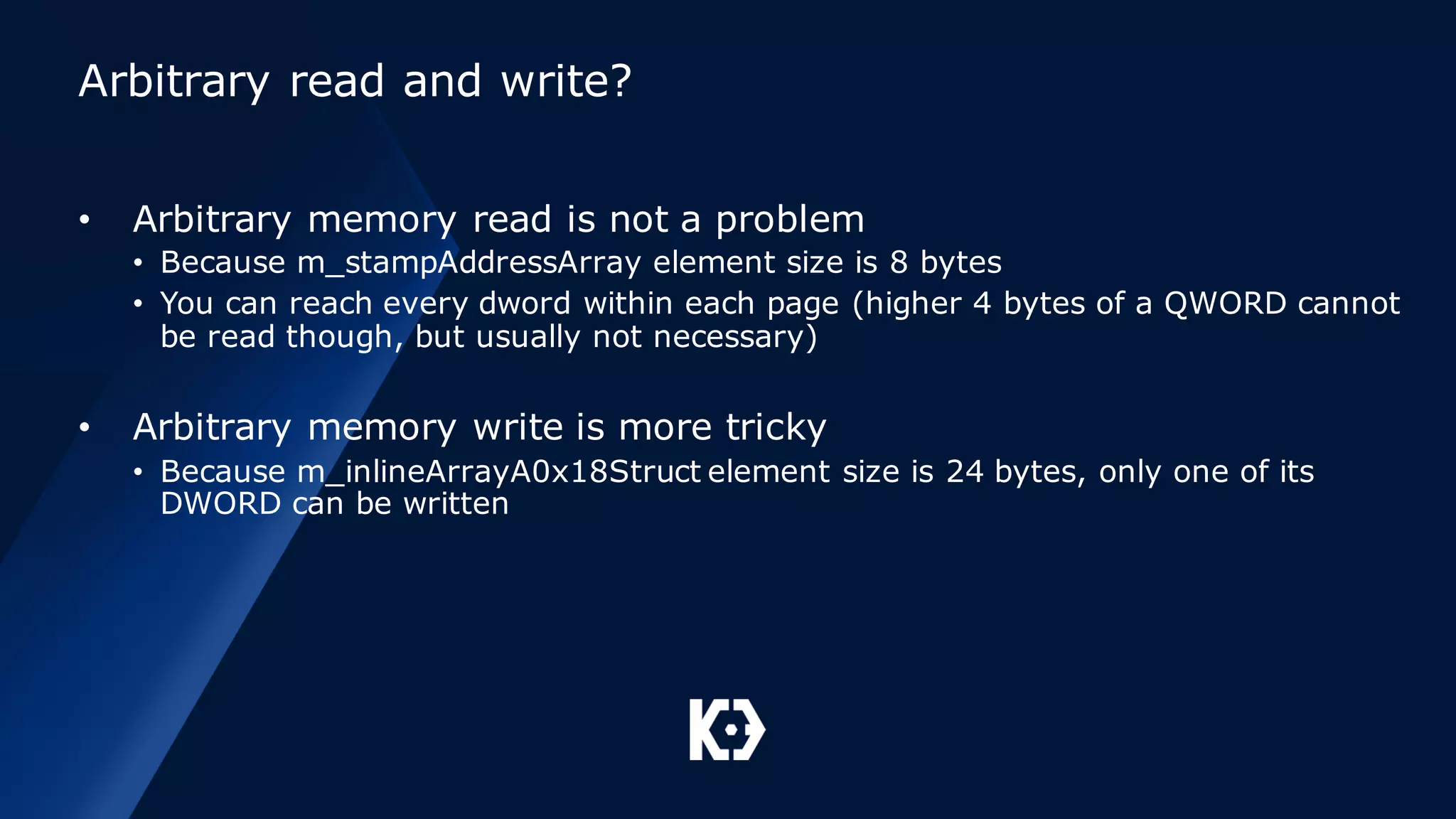 Arbitrary read and write?
• Arbitrary memory read is not a problem
• Because m_stampAddressArray element size is 8 bytes
• You can reach every dword within each page (higher 4 bytes of a QWORD cannot
be read though, but usually not necessary)
• Arbitrary memory write is more tricky
• Because m_inlineArrayA0x18Struct element size is 24 bytes, only one of its
DWORD can be written
 