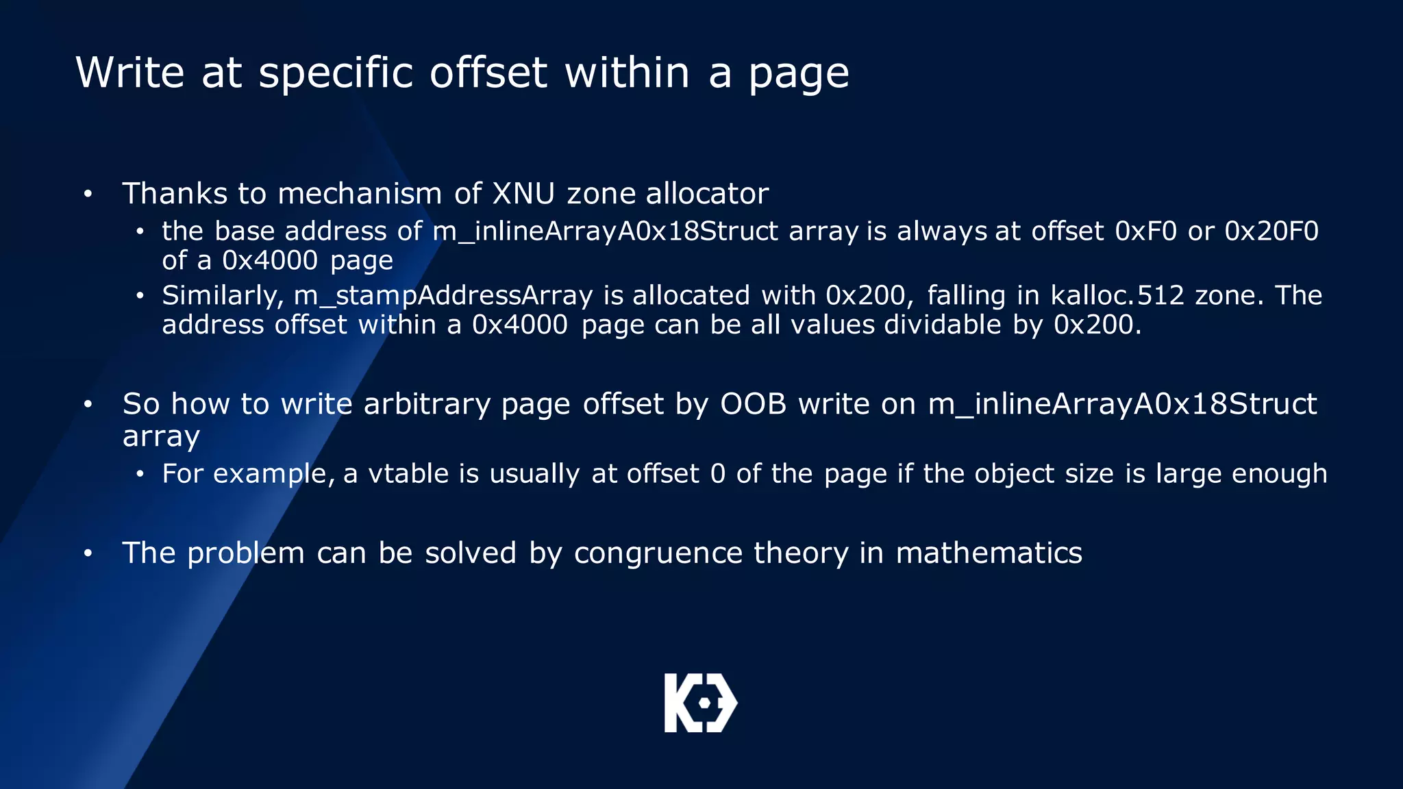 Write at specific offset within a page
• Thanks to mechanism of XNU zone allocator
• the base address of m_inlineArrayA0x18Struct array is always at offset 0xF0 or 0x20F0
of a 0x4000 page
• Similarly, m_stampAddressArray is allocated with 0x200, falling in kalloc.512 zone. The
address offset within a 0x4000 page can be all values dividable by 0x200.
• So how to write arbitrary page offset by OOB write on m_inlineArrayA0x18Struct
array
• For example, a vtable is usually at offset 0 of the page if the object size is large enough
• The problem can be solved by congruence theory in mathematics
 