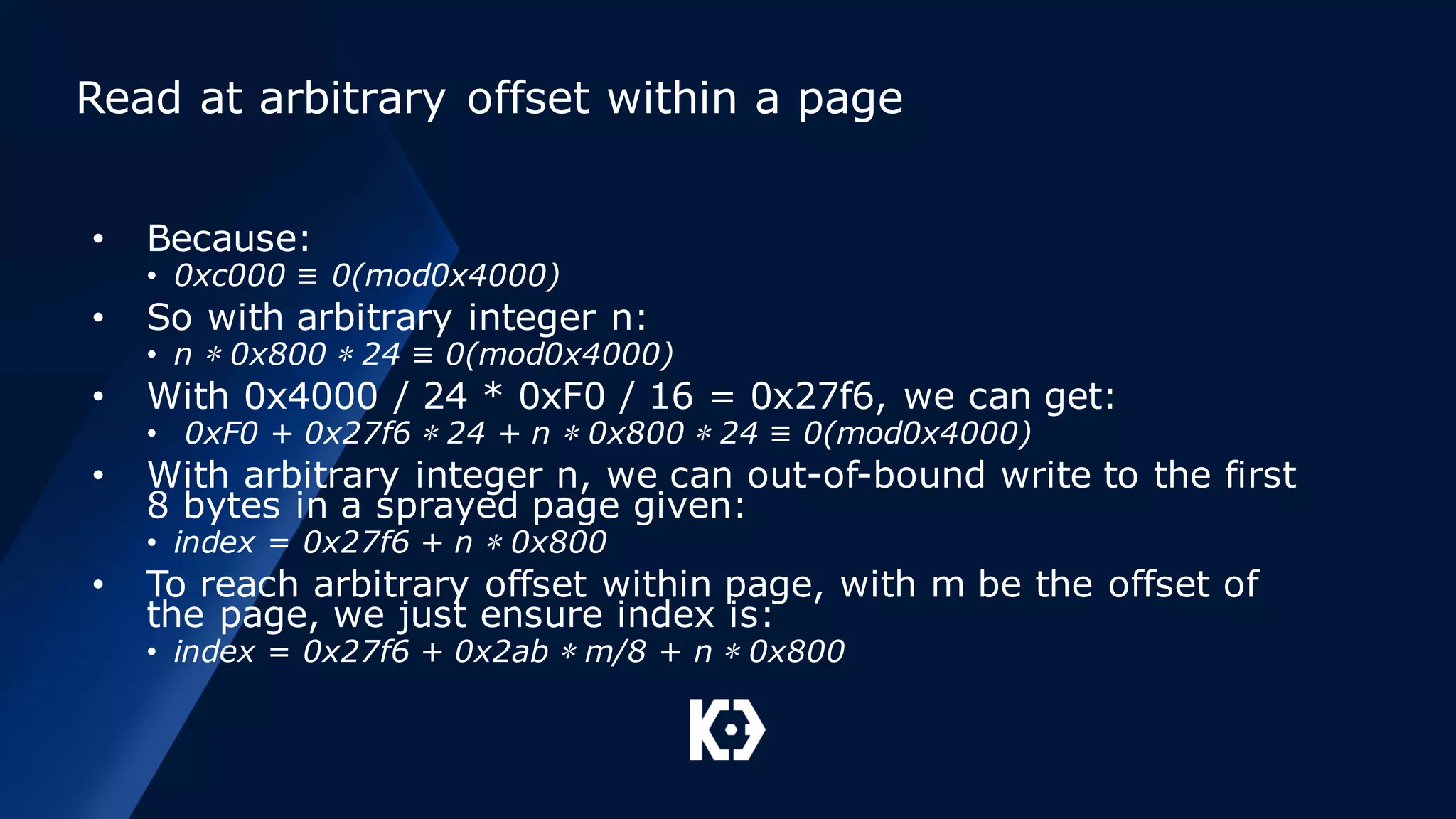 Read at arbitrary offset within a page
• Because:
• 0xc000 ≡ 0(mod0x4000)
• So with arbitrary integer n:
• n ∗ 0x800 ∗ 24 ≡ 0(mod0x4000)
• With 0x4000 / 24 * 0xF0 / 16 = 0x27f6, we can get:
• 0xF0 + 0x27f6 ∗ 24 + n ∗ 0x800 ∗ 24 ≡ 0(mod0x4000)
• With arbitrary integer n, we can out-of-bound write to the first
8 bytes in a sprayed page given:
• index = 0x27f6 + n ∗ 0x800
• To reach arbitrary offset within page, with m be the offset of
the page, we just ensure index is:
• index = 0x27f6 + 0x2ab ∗ m/8 + n ∗ 0x800
 