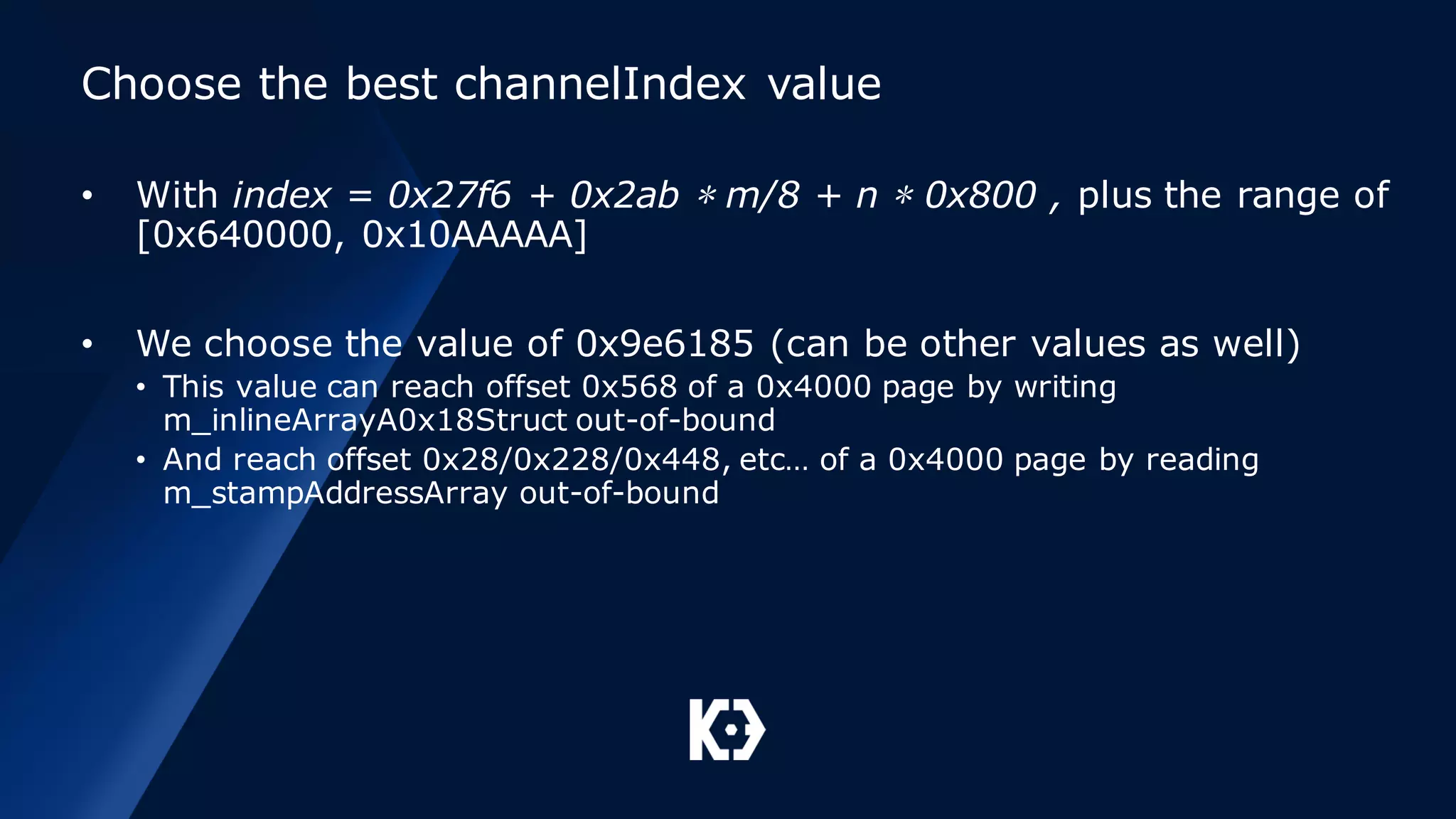 Choose the best channelIndex value
• With index = 0x27f6 + 0x2ab ∗ m/8 + n ∗ 0x800 , plus the range of
[0x640000, 0x10AAAAA]
• We choose the value of 0x9e6185 (can be other values as well)
• This value can reach offset 0x568 of a 0x4000 page by writing
m_inlineArrayA0x18Struct out-of-bound
• And reach offset 0x28/0x228/0x448, etc… of a 0x4000 page by reading
m_stampAddressArray out-of-bound
 