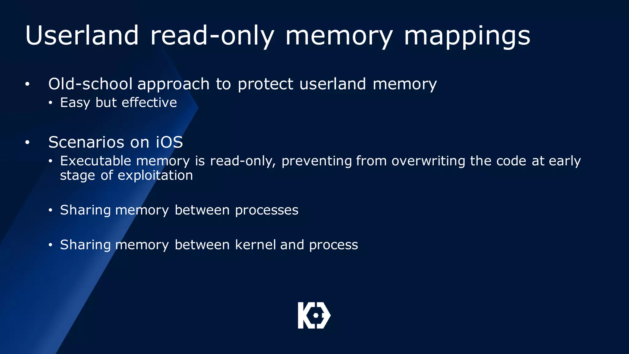 Userland read-only memory mappings
• Old-school approach to protect userland memory
• Easy but effective
• Scenarios on iOS
• Executable memory is read-only, preventing from overwriting the code at early
stage of exploitation
• Sharing memory between processes
• Sharing memory between kernel and process
 