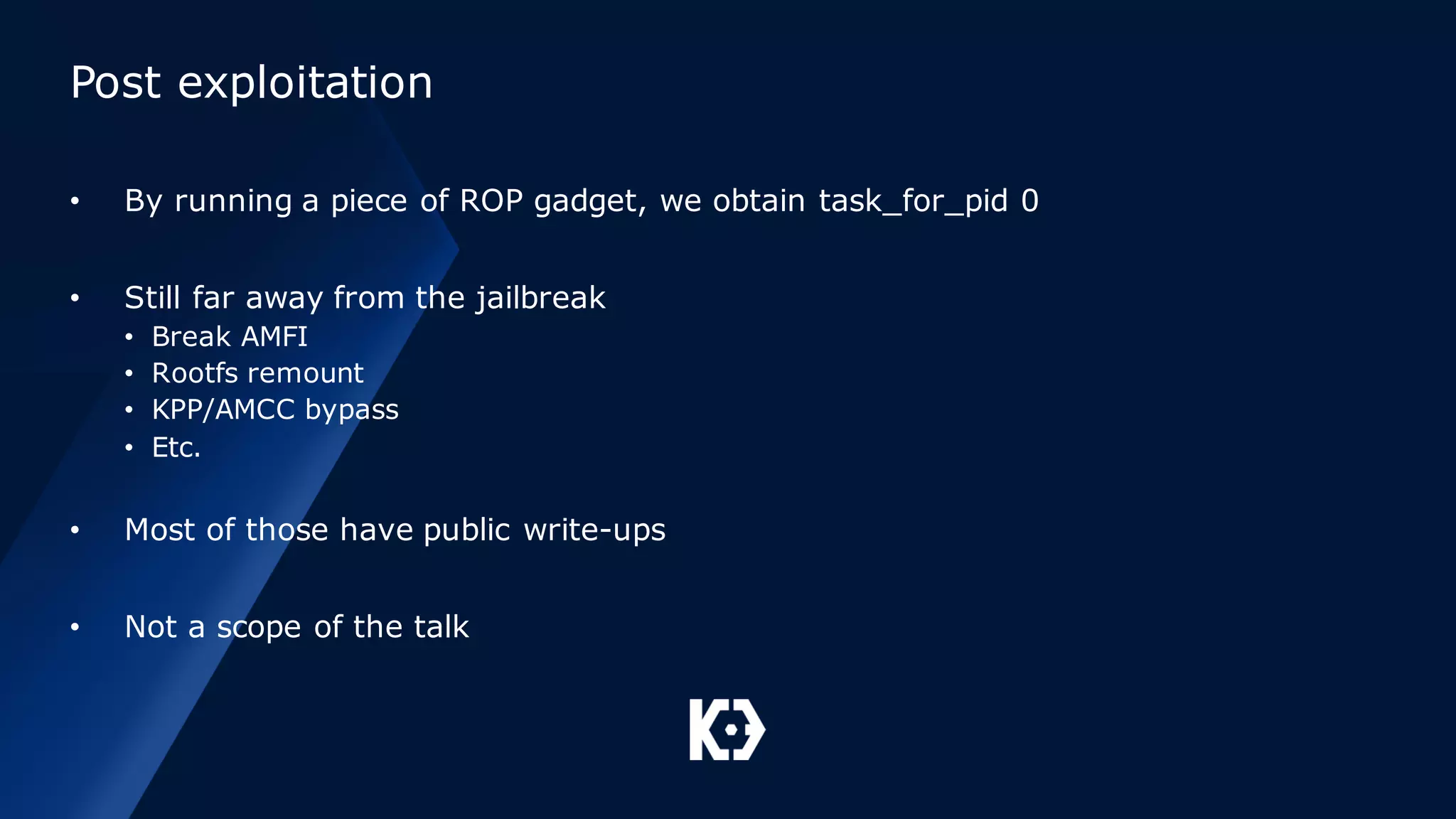 Post exploitation
• By running a piece of ROP gadget, we obtain task_for_pid 0
• Still far away from the jailbreak
• Break AMFI
• Rootfs remount
• KPP/AMCC bypass
• Etc.
• Most of those have public write-ups
• Not a scope of the talk
 