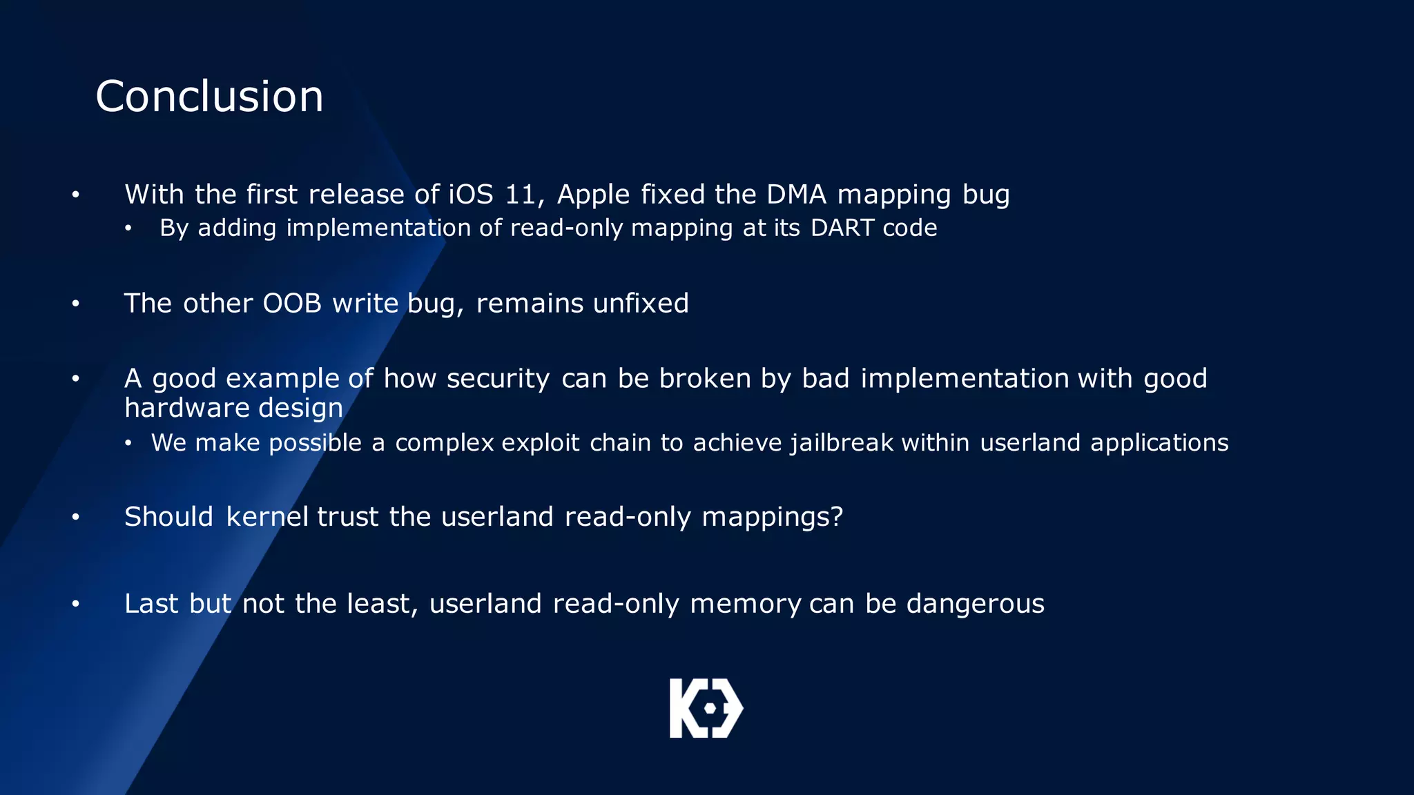 Conclusion
• With the first release of iOS 11, Apple fixed the DMA mapping bug
• By adding implementation of read-only mapping at its DART code
• The other OOB write bug, remains unfixed
• A good example of how security can be broken by bad implementation with good
hardware design
• We make possible a complex exploit chain to achieve jailbreak within userland applications
• Should kernel trust the userland read-only mappings?
• Last but not the least, userland read-only memory can be dangerous
 