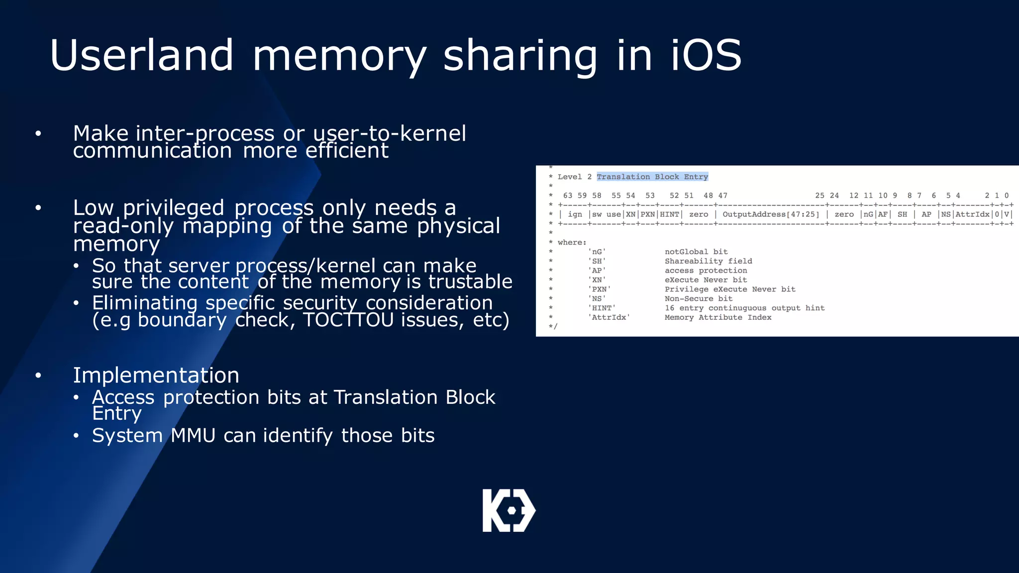 Userland memory sharing in iOS
• Make inter-process or user-to-kernel
communication more efficient
• Low privileged process only needs a
read-only mapping of the same physical
memory
• So that server process/kernel can make
sure the content of the memory is trustable
• Eliminating specific security consideration
(e.g boundary check, TOCTTOU issues, etc)
• Implementation
• Access protection bits at Translation Block
Entry
• System MMU can identify those bits
 