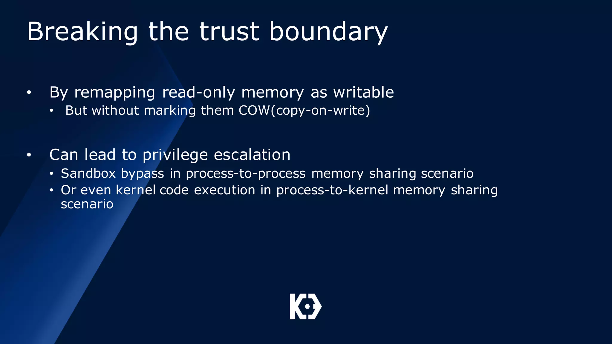 Breaking the trust boundary
• By remapping read-only memory as writable
• But without marking them COW(copy-on-write)
• Can lead to privilege escalation
• Sandbox bypass in process-to-process memory sharing scenario
• Or even kernel code execution in process-to-kernel memory sharing
scenario
 