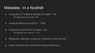 Metadata - In a Nutshell
● Analyzed IoT malware families (to date) ~ 28
○ Of collected and covered ~ 60
● Analyzed Resources/URLs ~ 1300
● Analyzed Vulns/CVEs (to date) ~ 80
○ Of collected and covered ~ 120
● Metadata: collected, analyzed, reviewed, archived, etc.
● Improvements and corrections always welcome :)
 