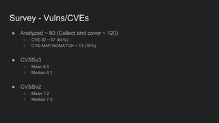 Survey - Vulns/CVEs
● Analyzed ~ 80 (Collect and cover ~ 120)
○ CVE-ID ~ 67 (84%)
○ CVE-MAP-NOMATCH ~ 13 (16%)
● CVSSv3
○ Mean 8.0
○ Median 8.1
● CVSSv2
○ Mean 7.2
○ Median 7.5
 