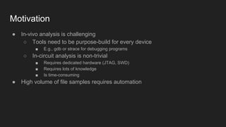 Motivation
● In-vivo analysis is challenging
○ Tools need to be purpose-build for every device
■ E.g., gdb or strace for debugging programs
○ In-circuit analysis is non-trivial
■ Requires dedicated hardware (JTAG, SWD)
■ Requires lots of knowledge
■ Is time-consuming
● High volume of file samples requires automation
 
