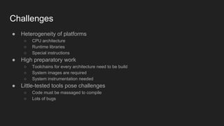 Challenges
● Heterogeneity of platforms
○ CPU architecture
○ Runtime libraries
○ Special instructions
● High preparatory work
○ Toolchains for every architecture need to be build
○ System images are required
○ System instrumentation needed
● Little-tested tools pose challenges
○ Code must be massaged to compile
○ Lots of bugs
 