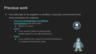 Previous work
● Few attempts to tie together a sandbox, execution environment and
instrumentation for malware
○ Cozzi et al: Understanding Linux Malware
○ HuntingMalware (link often down)
■ Based on Cuckoo
○ Limon?
■ Linux sandbox based on strace/sysdig,
limited support for non-x86 architectures
○ Detux?
■ Linux sandbox with support for several architectures,
no updates for the last two years
 