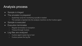 Analysis process
● Sample is triaged
● The emulator is prepared
○ Systemtap script for monitoring syscalls is loaded
○ The sample is injected into the analysis machine via the Cuckoo agent
● Sample is executed
● Execution terminates
○ Regular termination or exception
○ Timeout through Cuckoo
● Log files are analyzed
○ Cuckoo agent copies log to host
○ Cuckoo parses the log file
 