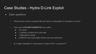 Case Studies - Hydra D-Link Exploit
● Open questions
○ What should it take to properly file and track a vulnerability for decades to come?
○ How come CVE-MAP-NOMATCH even after:
■ 10+ years
■ 1 malware incident and code leak
■ 1 Metasploit module
■ 3 different (but essentially similar) security advisories
○ Is it really infeasible or impossible to create CVEs “a posteriori”?
 