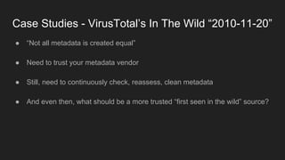 Case Studies - VirusTotal’s In The Wild “2010-11-20”
● “Not all metadata is created equal”
● Need to trust your metadata vendor
● Still, need to continuously check, reassess, clean metadata
● And even then, what should be a more trusted “first seen in the wild” source?
 