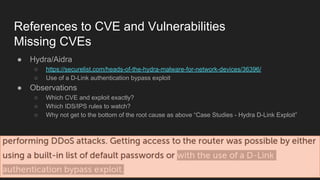 References to CVE and Vulnerabilities
Missing CVEs
● Hydra/Aidra
○ https://securelist.com/heads-of-the-hydra-malware-for-network-devices/36396/
○ Use of a D-Link authentication bypass exploit
● Observations
○ Which CVE and exploit exactly?
○ Which IDS/IPS rules to watch?
○ Why not get to the bottom of the root cause as above “Case Studies - Hydra D-Link Exploit”
 