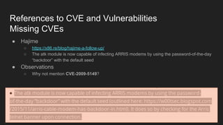References to CVE and Vulnerabilities
Missing CVEs
● Hajime
○ https://x86.re/blog/hajime-a-follow-up/
○ The atk module is now capable of infecting ARRIS modems by using the password-of-the-day
“backdoor” with the default seed
● Observations
○ Why not mention CVE-2009-5149?
 