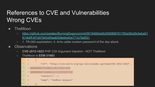 References to CVE and Vulnerabilities
Wrong CVEs
● TheMoon
○ https://github.com/paralax/BurningDogs/commit/59194664a0b2090866761760a36cb9c5aba51
f01#diff-6f7d97840d5faa6509e84af3e771b78aR51
○ 1. TR-069 exploitation; 3. Arris cable modem password of the day attack.
● Observations
○ CVE-2012-1823 PHP CGI Argument Injection - NOT TheMoon
○ TheMoon is EDB-31683
 
