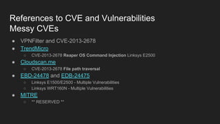 References to CVE and Vulnerabilities
Messy CVEs
● VPNFilter and CVE-2013-2678
● TrendMicro
○ CVE-2013-2678 Reaper OS Command Injection Linksys E2500
● Cloudscan.me
○ CVE-2013-2678 File path traversal
● EBD-24478 and EDB-24475
○ Linksys E1500/E2500 - Multiple Vulnerabilities
○ Linksys WRT160N - Multiple Vulnerabilities
● MITRE
○ ** RESERVED **
 