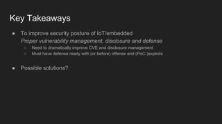 Key Takeaways
● To improve security posture of IoT/embedded
Proper vulnerability management, disclosure and defense
○ Need to dramatically improve CVE and disclosure management
○ Must have defense ready with (or before) offense and (PoC-)exploits
● Possible solutions?
 