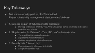 Key Takeaways
● To improve security posture of IoT/embedded
Proper vulnerability management, disclosure and defense
● 1. Defense as part of “full/responsible disclosure”
■ Develop and release IDS/IPS, Yara, VAS rules/scripts before (or at least at the same
time) PoC and exploits
● 2. “Bug-bounties for Defense” - Yara, IDS, VAS rules/scripts for
■ Vulnerabilities that miss defense rules
■ Exploits that miss defense rules
■ Malware samples that miss defense rules
● 3. Security data “cleanup day”
■ Fix missing/wrong references and details
■ Assign and correct CVEs
 