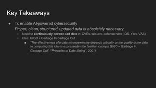 Key Takeaways
● To enable AI-powered cybersecurity
Proper, clean, structured, updated data is absolutely necessary
○ Need to continuously correct bad data in: CVEs, sec-adv, defense rules (IDS, Yara, VAS)
○ Else: GIGO = Garbage In Garbage Out
■ “The effectiveness of a data mining exercise depends critically on the quality of the data.
In computing this idea is expressed in the familiar acronym GIGO – Garbage In,
Garbage Out” (“Principles of Data Mining”, 2001)
 