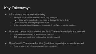 Key Takeaways
● IoT malware works well with 0lday
○ Really old exploits are (re)used over a long timespan
■ 0lday works excellently -> no need to discover (or burn) 0-day
○ Device firmware doesn’t get updated much
○ A discovered vulnerability does not necessarily get fixed for similar devices
● More and better (automated) tools for IoT malware analysis are needed
○ The presented sandbox is a step in that direction
○ Still, more community and collaborative work is required
● Many/most IoT malware families (and their exploits) are closely related
○ Good to keep track of metadata and historic evolution
 