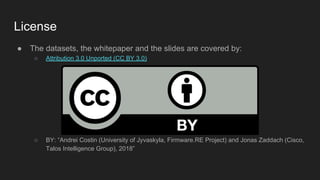 License
● The datasets, the whitepaper and the slides are covered by:
○ Attribution 3.0 Unported (CC BY 3.0)
○ BY: “Andrei Costin (University of Jyvaskyla, Firmware.RE Project) and Jonas Zaddach (Cisco,
Talos Intelligence Group), 2018”
 