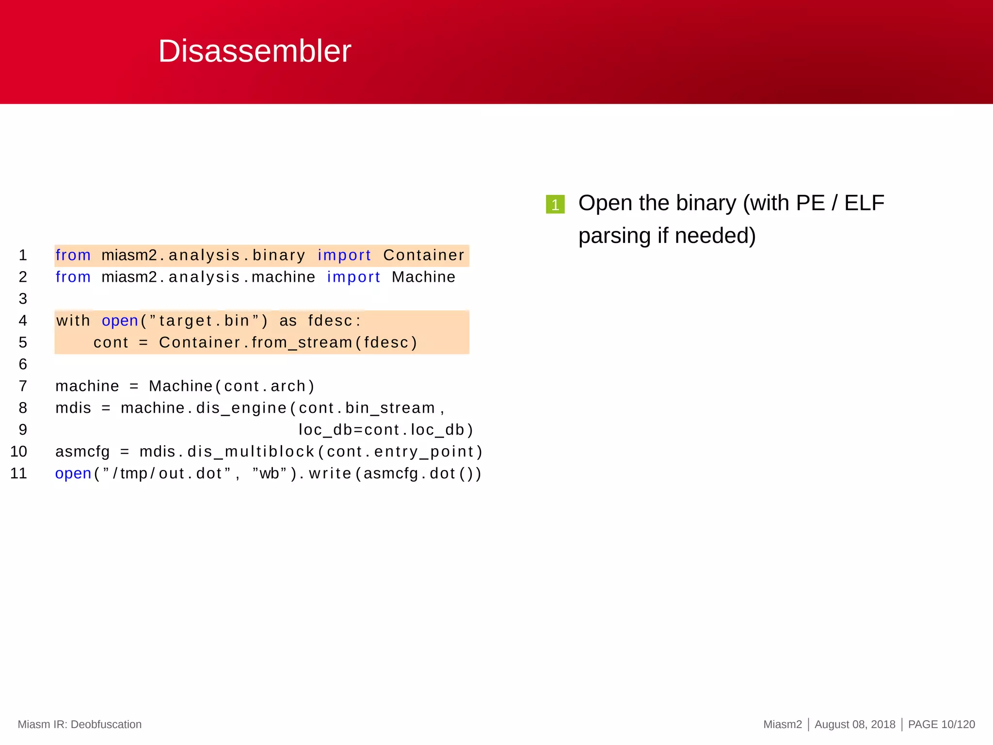 Disassembler
1 from miasm2 . analysis . binary import Container
2 from miasm2 . analysis . machine import Machine
3
4 with open ( ” target . bin ” ) as fdesc :
5 cont = Container . from_stream ( fdesc )
6
7 machine = Machine ( cont . arch )
8 mdis = machine . dis_engine ( cont . bin_stream ,
9 loc_db=cont . loc_db )
10 asmcfg = mdis . dis_multiblock ( cont . entry_point )
11 open ( ” / tmp / out . dot ” , ”wb” ) . write ( asmcfg . dot ( ) )
1 Open the binary (with PE / ELF
parsing if needed)
Miasm IR: Deobfuscation Miasm2 | August 08, 2018 | PAGE 10/120
 