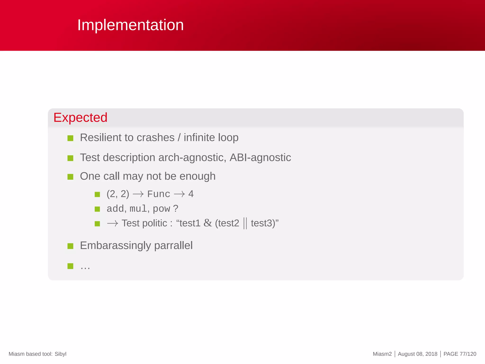 Implementation
Expected
Resilient to crashes / infinite loop
Test description arch-agnostic, ABI-agnostic
One call may not be enough
(2, 2) → Func → 4
add, mul, pow ?
→ Test politic : “test1 & (test2 ∥ test3)”
Embarassingly parrallel
…
Miasm based tool: Sibyl Miasm2 | August 08, 2018 | PAGE 77/120
 