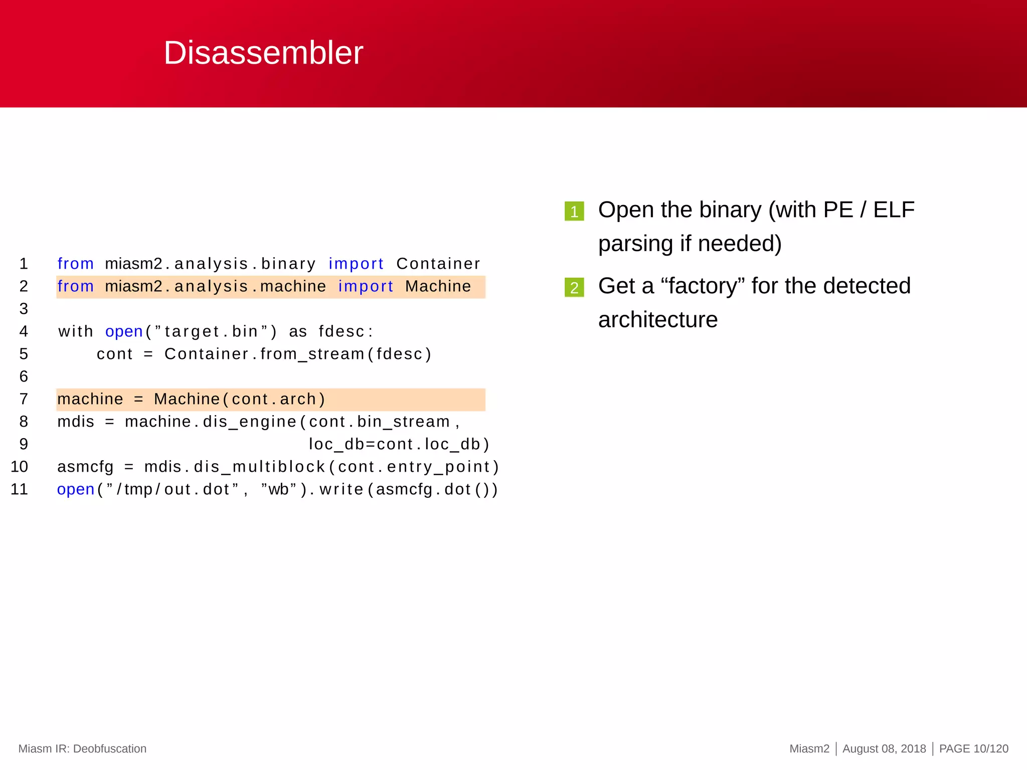 Disassembler
1 from miasm2 . analysis . binary import Container
2 from miasm2 . analysis . machine import Machine
3
4 with open ( ” target . bin ” ) as fdesc :
5 cont = Container . from_stream ( fdesc )
6
7 machine = Machine ( cont . arch )
8 mdis = machine . dis_engine ( cont . bin_stream ,
9 loc_db=cont . loc_db )
10 asmcfg = mdis . dis_multiblock ( cont . entry_point )
11 open ( ” / tmp / out . dot ” , ”wb” ) . write ( asmcfg . dot ( ) )
1 Open the binary (with PE / ELF
parsing if needed)
2 Get a “factory” for the detected
architecture
Miasm IR: Deobfuscation Miasm2 | August 08, 2018 | PAGE 10/120
 