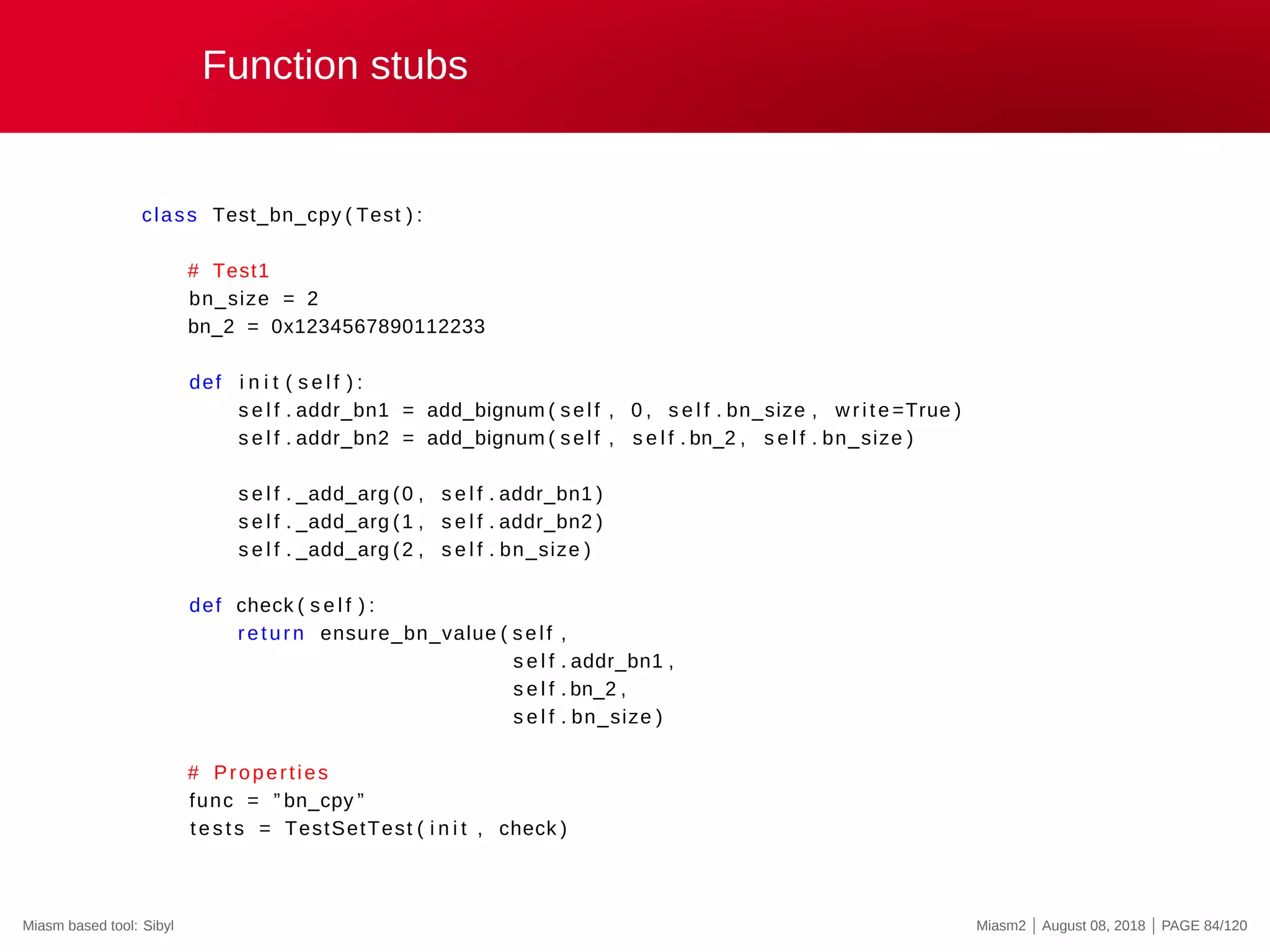 Function stubs
class Test_bn_cpy ( Test ) :
# Test1
bn_size = 2
bn_2 = 0x1234567890112233
def i n i t ( s e l f ) :
s e l f . addr_bn1 = add_bignum ( self , 0 , s e l f . bn_size , write =True )
s e l f . addr_bn2 = add_bignum ( self , s e l f . bn_2 , s e l f . bn_size )
s e l f . _add_arg (0 , s e l f . addr_bn1 )
s e l f . _add_arg (1 , s e l f . addr_bn2 )
s e l f . _add_arg (2 , s e l f . bn_size )
def check ( s e l f ) :
return ensure_bn_value ( self ,
s e l f . addr_bn1 ,
s e l f . bn_2 ,
s e l f . bn_size )
# Properties
func = ” bn_cpy ”
tests = TestSetTest ( i n i t , check )
Miasm based tool: Sibyl Miasm2 | August 08, 2018 | PAGE 84/120
 