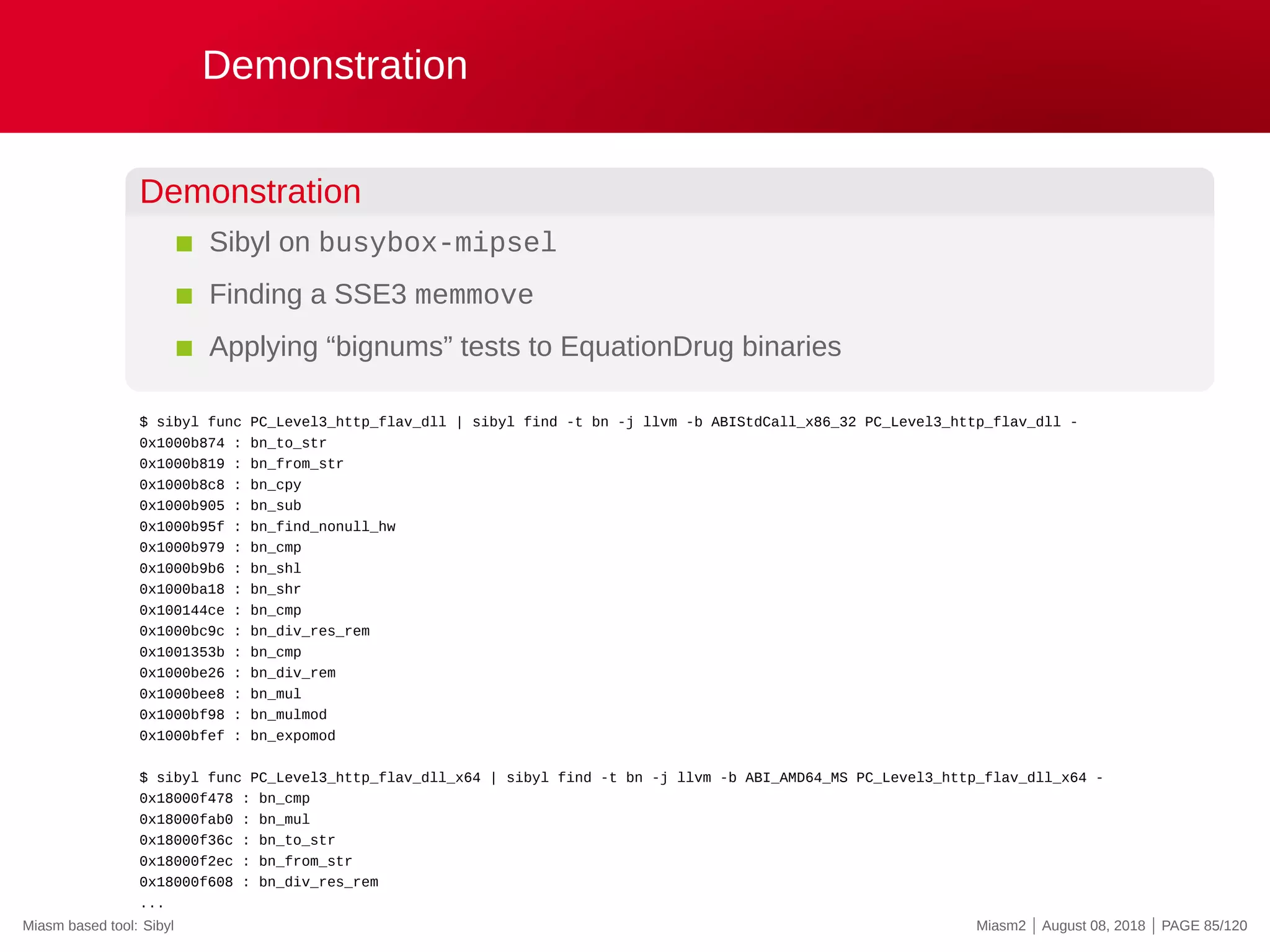Demonstration
Demonstration
Sibyl on busybox-mipsel
Finding a SSE3 memmove
Applying “bignums” tests to EquationDrug binaries
$ sibyl func PC_Level3_http_flav_dll | sibyl find -t bn -j llvm -b ABIStdCall_x86_32 PC_Level3_http_flav_dll -
0x1000b874 : bn_to_str
0x1000b819 : bn_from_str
0x1000b8c8 : bn_cpy
0x1000b905 : bn_sub
0x1000b95f : bn_find_nonull_hw
0x1000b979 : bn_cmp
0x1000b9b6 : bn_shl
0x1000ba18 : bn_shr
0x100144ce : bn_cmp
0x1000bc9c : bn_div_res_rem
0x1001353b : bn_cmp
0x1000be26 : bn_div_rem
0x1000bee8 : bn_mul
0x1000bf98 : bn_mulmod
0x1000bfef : bn_expomod
$ sibyl func PC_Level3_http_flav_dll_x64 | sibyl find -t bn -j llvm -b ABI_AMD64_MS PC_Level3_http_flav_dll_x64 -
0x18000f478 : bn_cmp
0x18000fab0 : bn_mul
0x18000f36c : bn_to_str
0x18000f2ec : bn_from_str
0x18000f608 : bn_div_res_rem
...
Miasm based tool: Sibyl Miasm2 | August 08, 2018 | PAGE 85/120
 