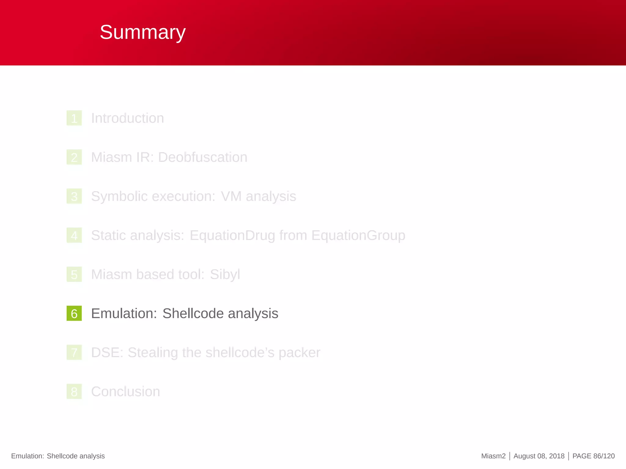 Summary
1 Introduction
2 Miasm IR: Deobfuscation
3 Symbolic execution: VM analysis
4 Static analysis: EquationDrug from EquationGroup
5 Miasm based tool: Sibyl
6 Emulation: Shellcode analysis
7 DSE: Stealing the shellcode’s packer
8 Conclusion
Emulation: Shellcode analysis Miasm2 | August 08, 2018 | PAGE 86/120
 