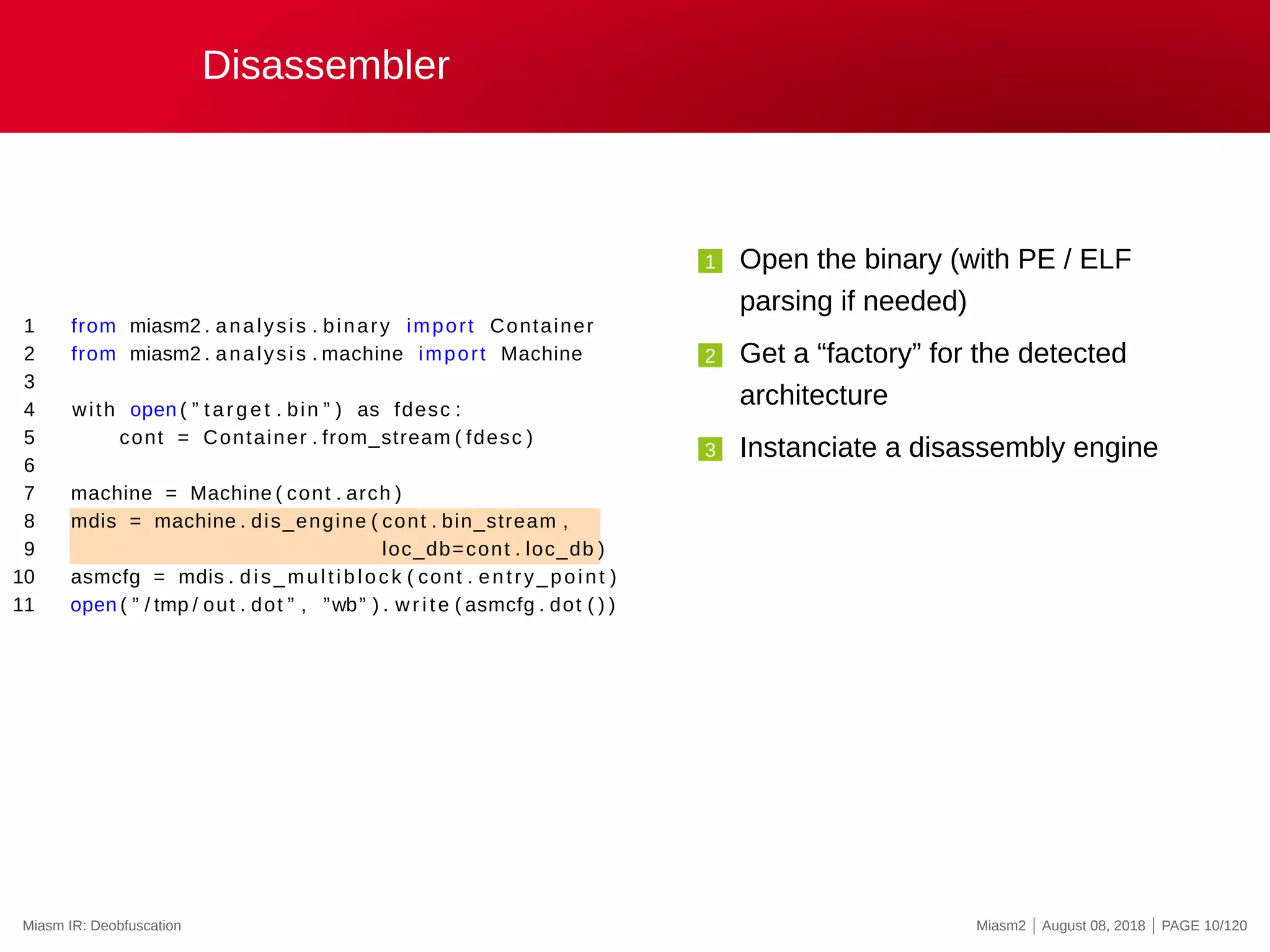 Disassembler
1 from miasm2 . analysis . binary import Container
2 from miasm2 . analysis . machine import Machine
3
4 with open ( ” target . bin ” ) as fdesc :
5 cont = Container . from_stream ( fdesc )
6
7 machine = Machine ( cont . arch )
8 mdis = machine . dis_engine ( cont . bin_stream ,
9 loc_db=cont . loc_db )
10 asmcfg = mdis . dis_multiblock ( cont . entry_point )
11 open ( ” / tmp / out . dot ” , ”wb” ) . write ( asmcfg . dot ( ) )
1 Open the binary (with PE / ELF
parsing if needed)
2 Get a “factory” for the detected
architecture
3 Instanciate a disassembly engine
Miasm IR: Deobfuscation Miasm2 | August 08, 2018 | PAGE 10/120
 